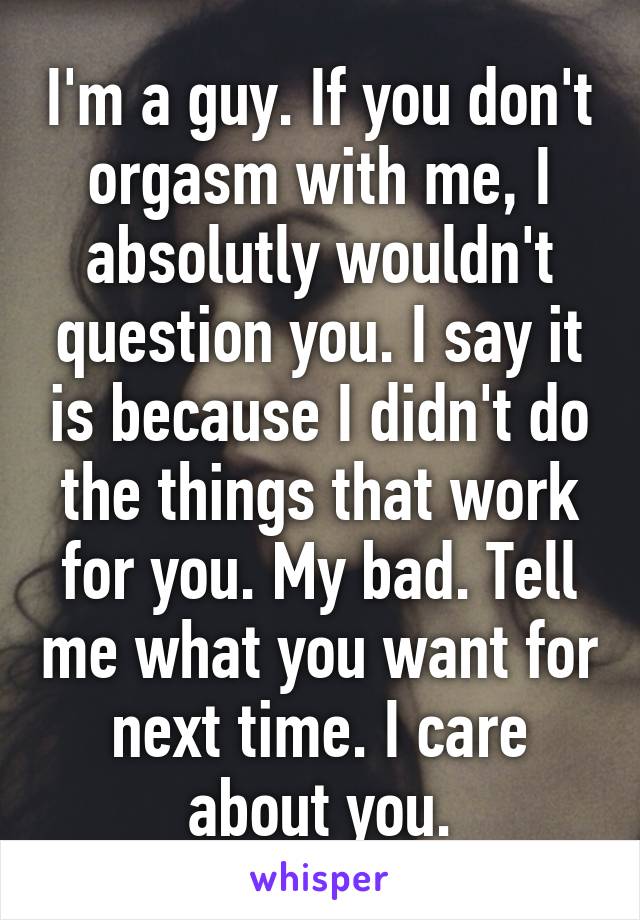 I'm a guy. If you don't orgasm with me, I absolutly wouldn't question you. I say it is because I didn't do the things that work for you. My bad. Tell me what you want for next time. I care about you.