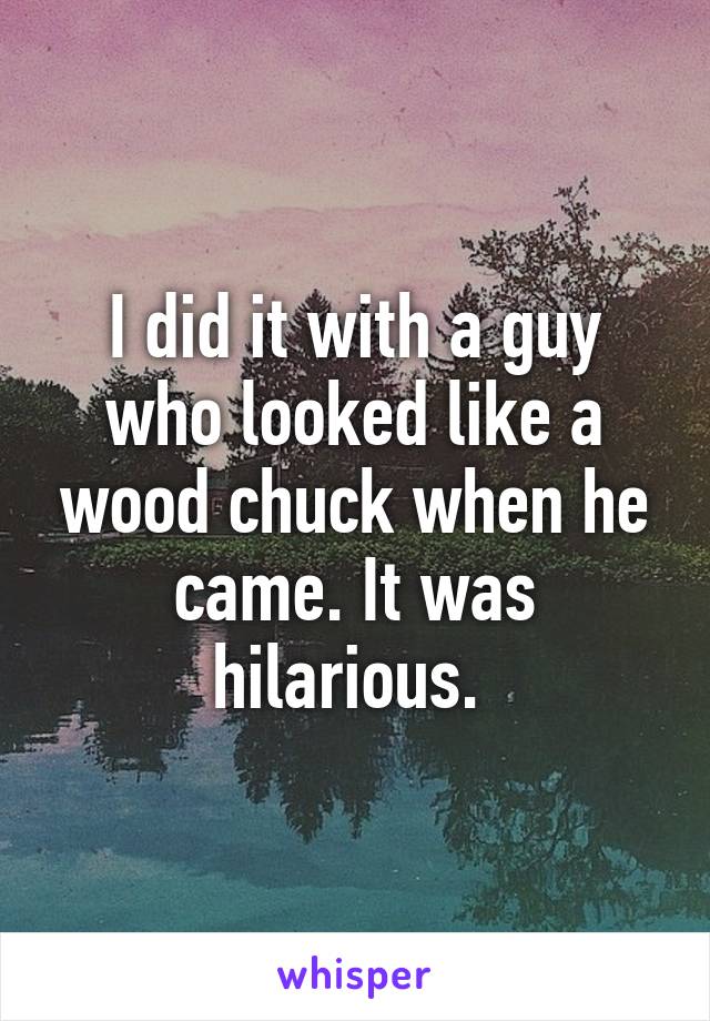 I did it with a guy who looked like a wood chuck when he came. It was hilarious. 