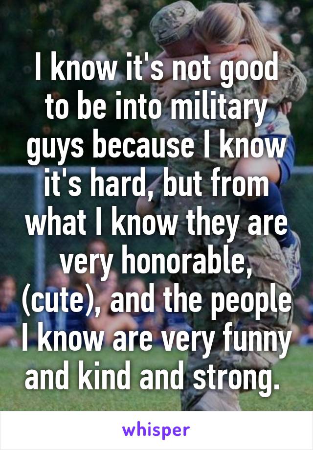 I know it's not good to be into military guys because I know it's hard, but from what I know they are very honorable, (cute), and the people I know are very funny and kind and strong. 