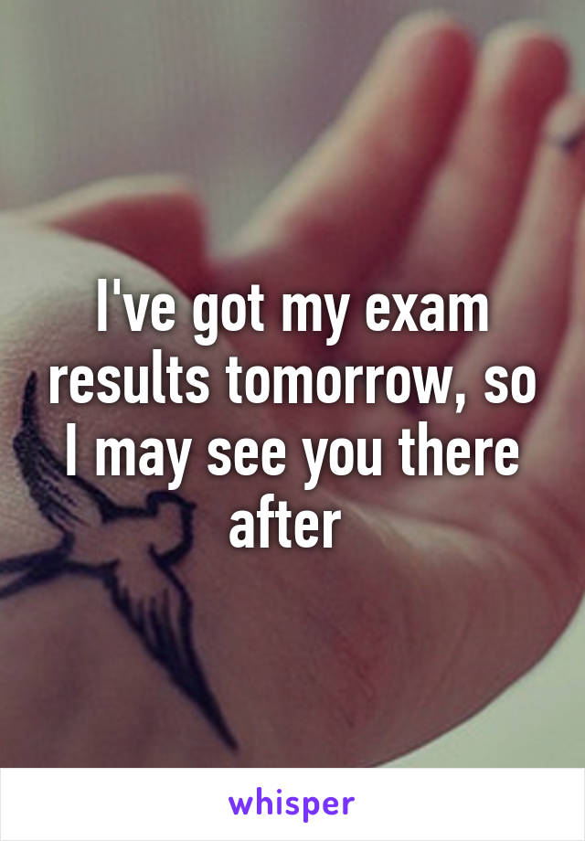 I've got my exam results tomorrow, so I may see you there after 