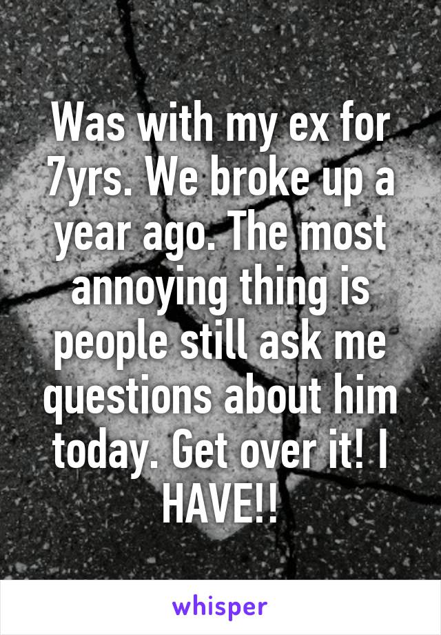 Was with my ex for 7yrs. We broke up a year ago. The most annoying thing is people still ask me questions about him today. Get over it! I HAVE!!