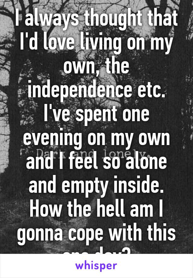 I always thought that I'd love living on my own, the independence etc.
I've spent one evening on my own and I feel so alone and empty inside. How the hell am I gonna cope with this one day?