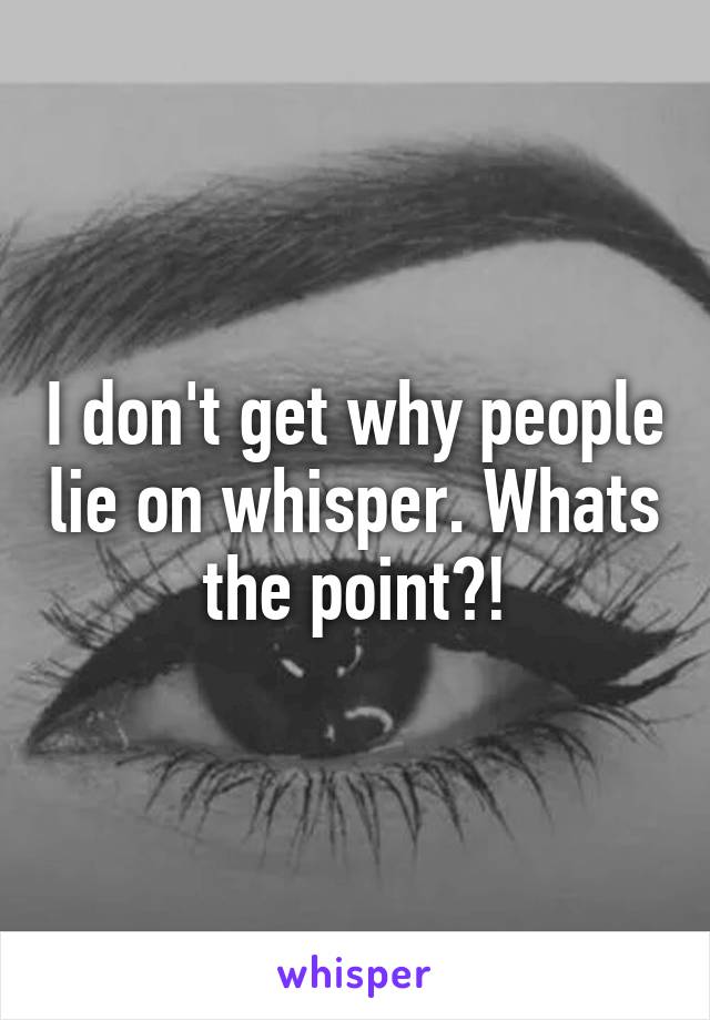 I don't get why people lie on whisper. Whats the point?!