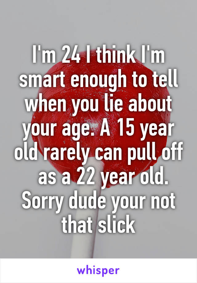 I'm 24 I think I'm smart enough to tell when you lie about your age. A 15 year old rarely can pull off   as a 22 year old. Sorry dude your not that slick