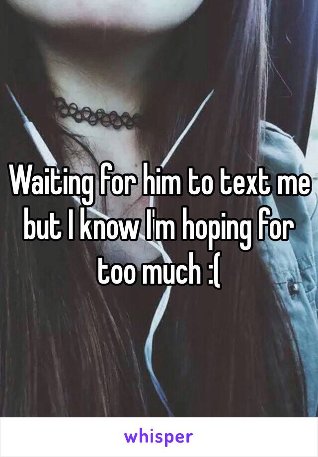 Waiting for him to text me but I know I'm hoping for too much :( 