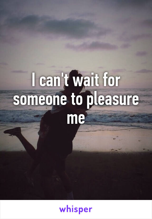 I can't wait for someone to pleasure me
