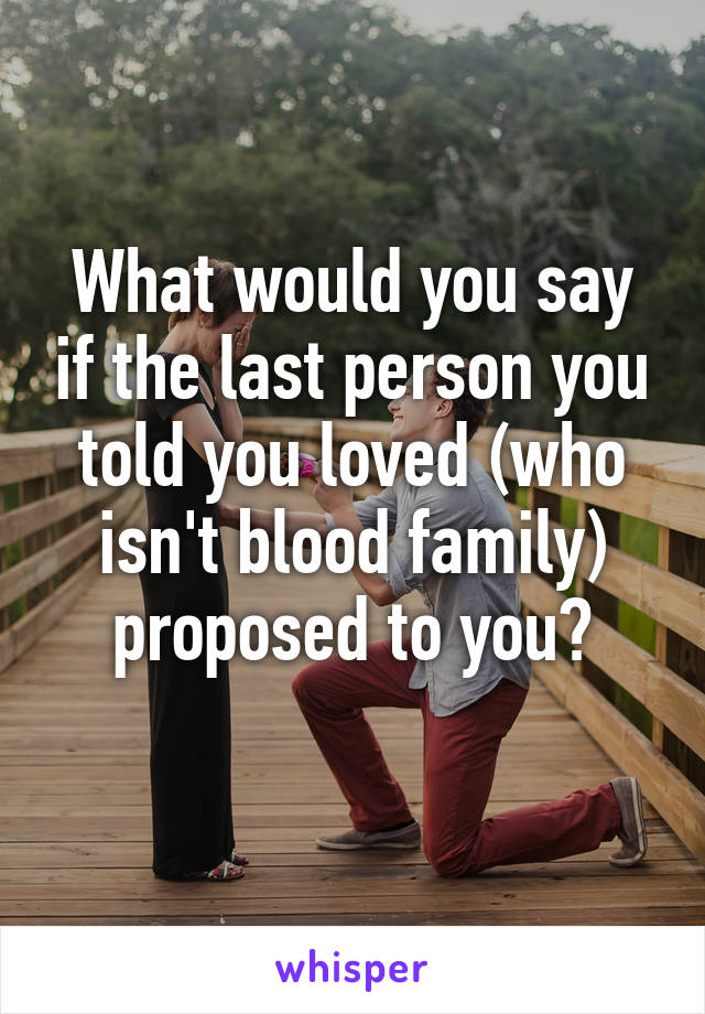 What would you say if the last person you told you loved (who isn't blood family) proposed to you?
