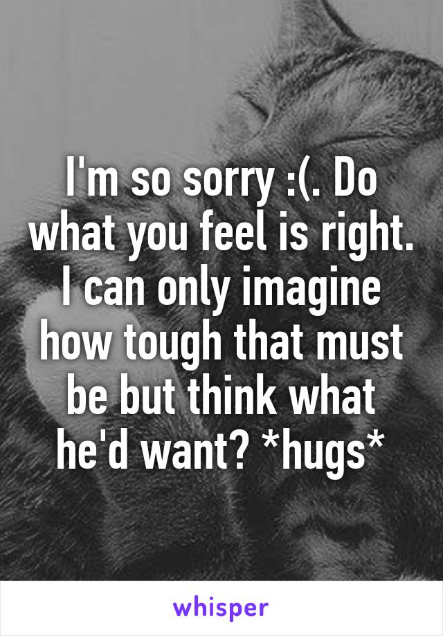 I'm so sorry :(. Do what you feel is right. I can only imagine how tough that must be but think what he'd want? *hugs*