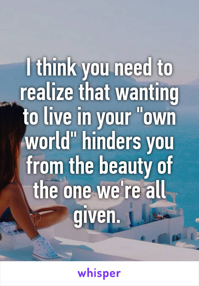 I think you need to realize that wanting to live in your "own world" hinders you from the beauty of the one we're all given. 