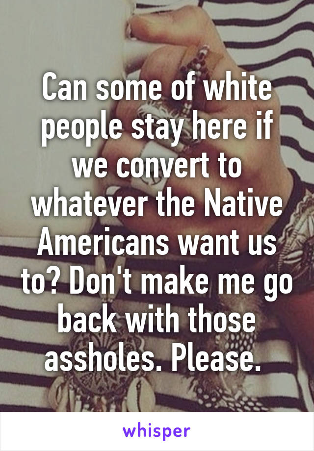 Can some of white people stay here if we convert to whatever the Native Americans want us to? Don't make me go back with those assholes. Please. 