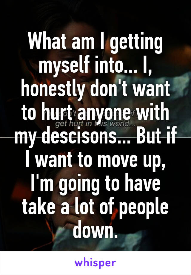 What am I getting myself into... I, honestly don't want to hurt anyone with my descisons... But if I want to move up, I'm going to have take a lot of people down.