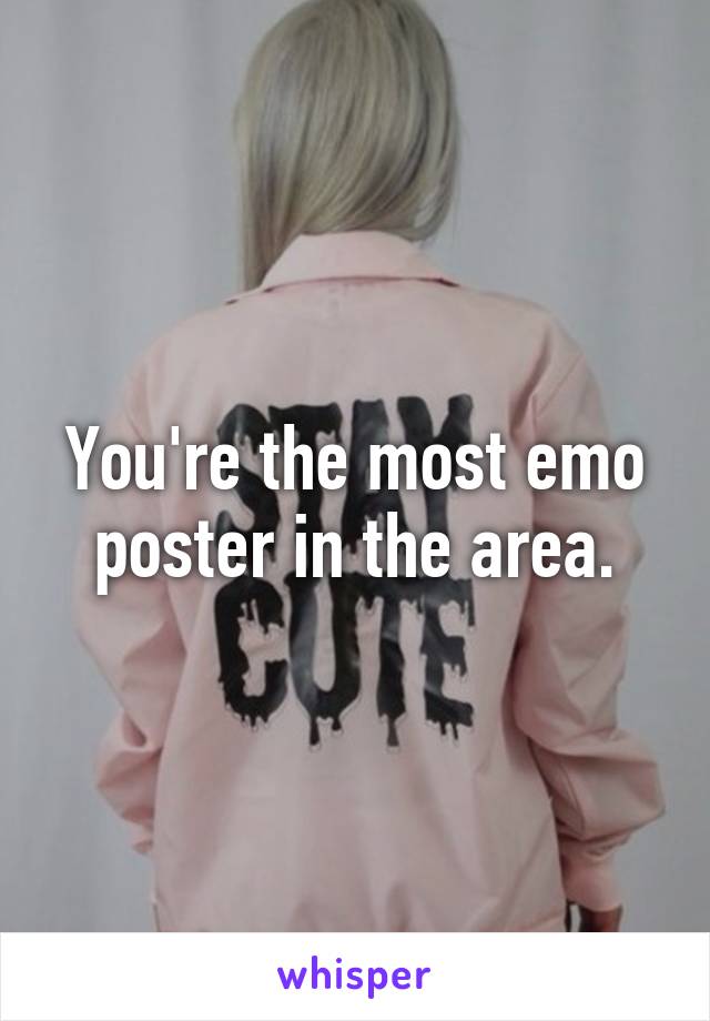 You're the most emo poster in the area.