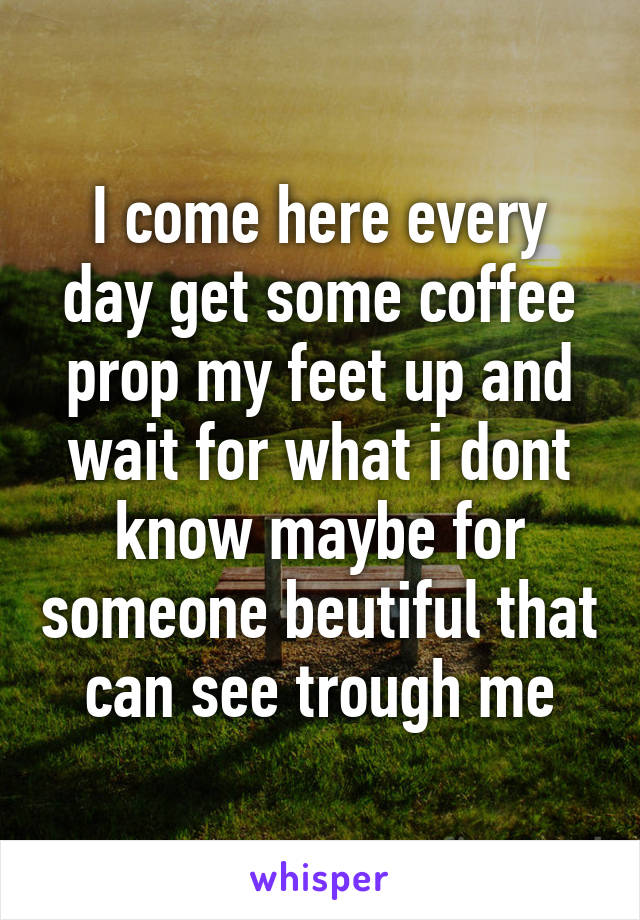 I come here every day get some coffee prop my feet up and wait for what i dont know maybe for someone beutiful that can see trough me