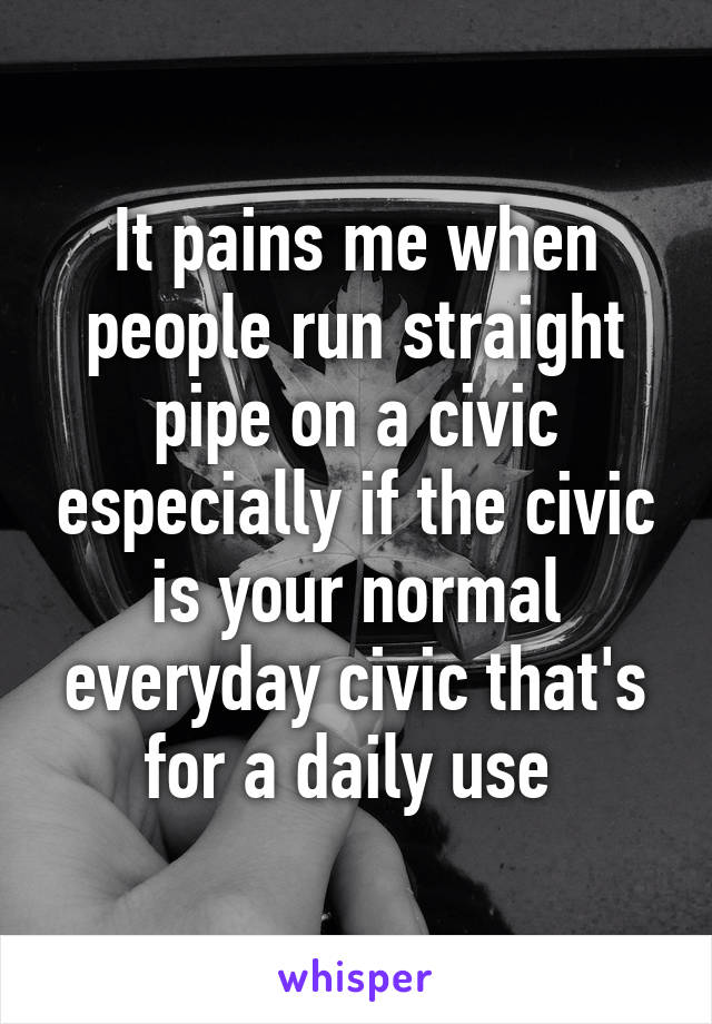 It pains me when people run straight pipe on a civic especially if the civic is your normal everyday civic that's for a daily use 