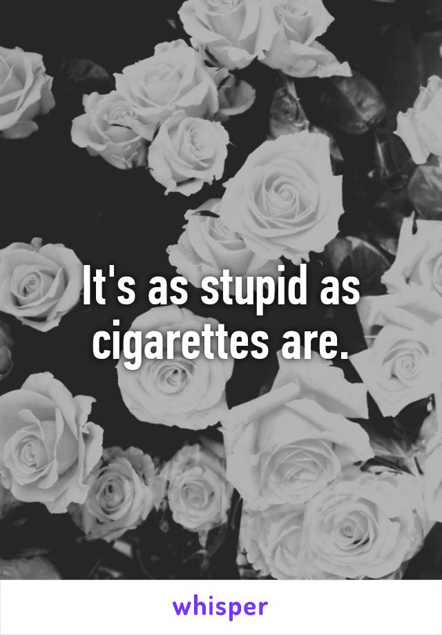 It's as stupid as cigarettes are.