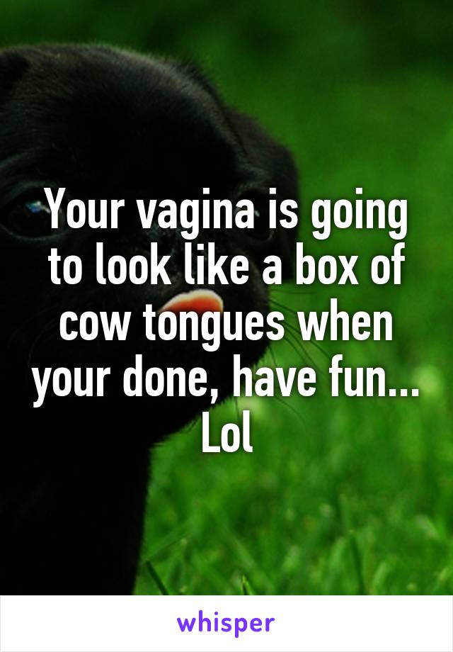 Your vagina is going to look like a box of cow tongues when your done, have fun... Lol