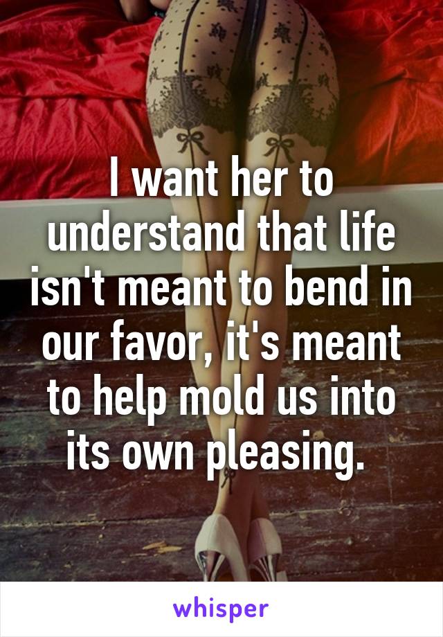 I want her to understand that life isn't meant to bend in our favor, it's meant to help mold us into its own pleasing. 