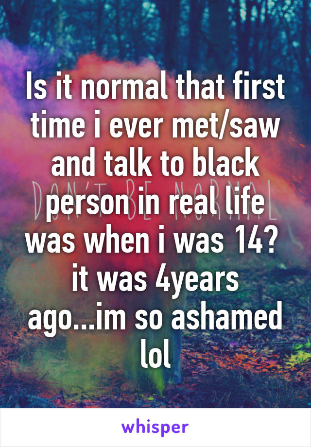 Is it normal that first time i ever met/saw and talk to black person in real life was when i was 14? 
it was 4years ago...im so ashamed lol