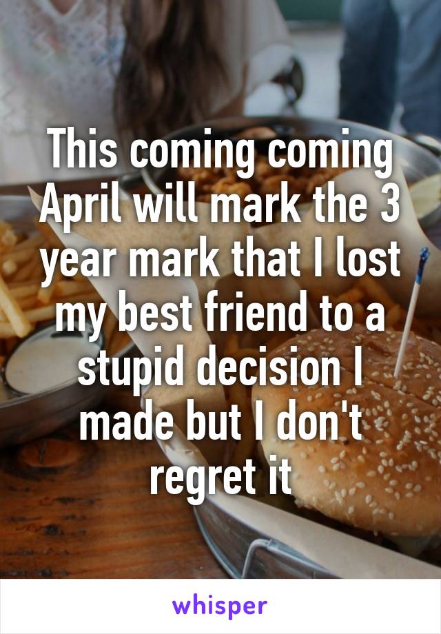 This coming coming April will mark the 3 year mark that I lost my best friend to a stupid decision I made but I don't regret it