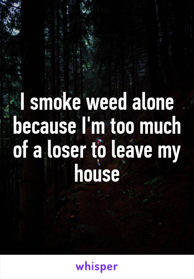 I smoke weed alone because I'm too much of a loser to leave my house