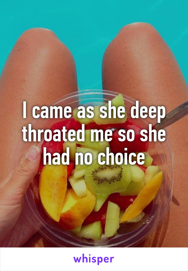 I came as she deep throated me so she had no choice