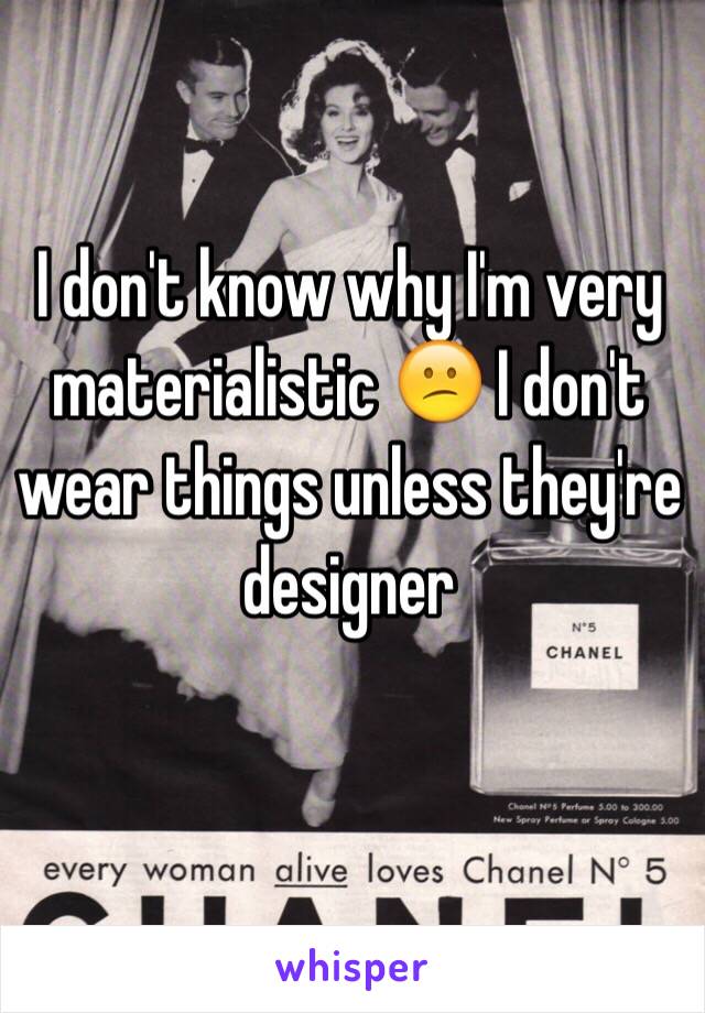 I don't know why I'm very materialistic 😕 I don't wear things unless they're designer 