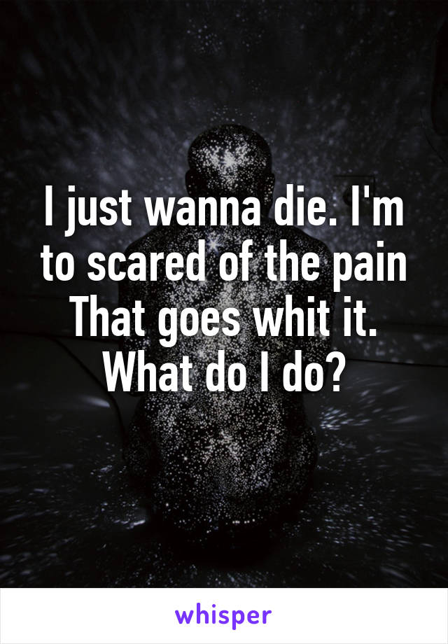 I just wanna die. I'm to scared of the pain
That goes whit it. What do I do?
