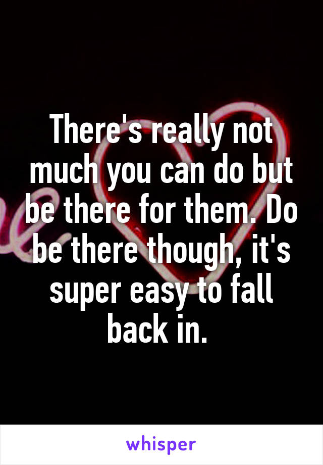 There's really not much you can do but be there for them. Do be there though, it's super easy to fall back in. 