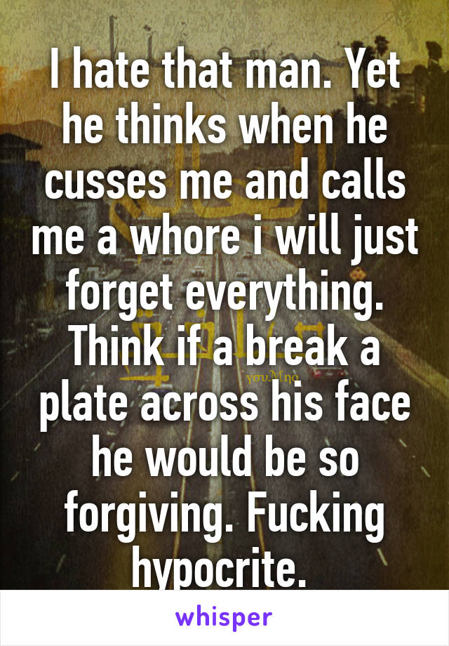 I hate that man. Yet he thinks when he cusses me and calls me a whore i will just forget everything. Think if a break a plate across his face he would be so forgiving. Fucking hypocrite. 