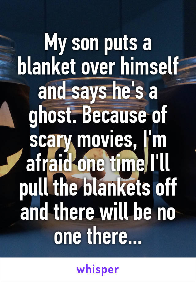 My son puts a blanket over himself and says he's a ghost. Because of scary movies, I'm afraid one time I'll pull the blankets off and there will be no one there...