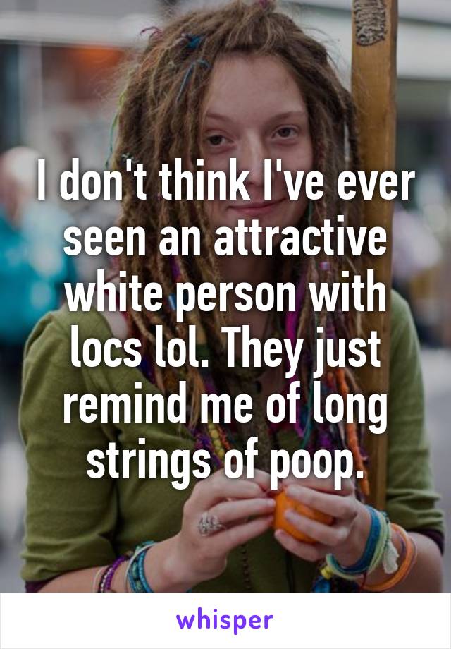 I don't think I've ever seen an attractive white person with locs lol. They just remind me of long strings of poop.