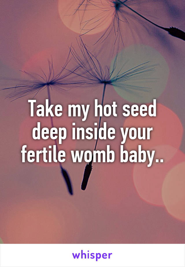 Take my hot seed deep inside your fertile womb baby..