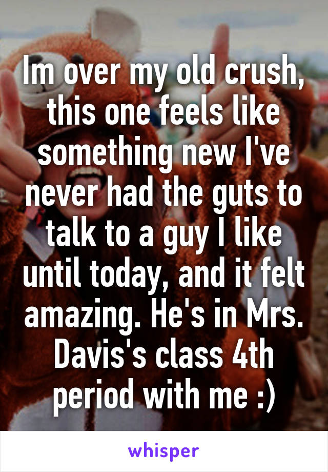 Im over my old crush, this one feels like something new I've never had the guts to talk to a guy I like until today, and it felt amazing. He's in Mrs. Davis's class 4th period with me :)