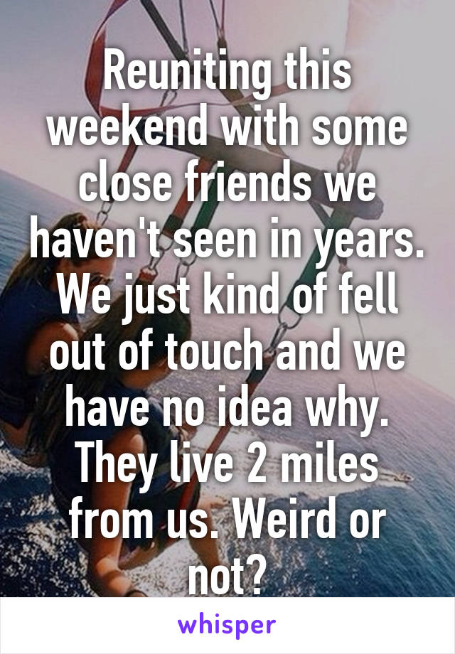 Reuniting this weekend with some close friends we haven't seen in years. We just kind of fell out of touch and we have no idea why. They live 2 miles from us. Weird or not?