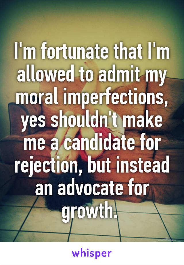 I'm fortunate that I'm allowed to admit my moral imperfections, yes shouldn't make me a candidate for rejection, but instead an advocate for growth. 