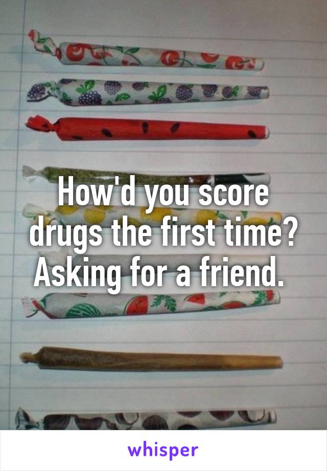 How'd you score drugs the first time?
Asking for a friend. 