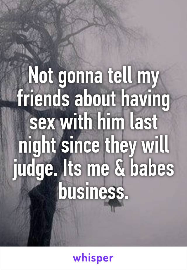 Not gonna tell my friends about having sex with him last night since they will judge. Its me & babes business.