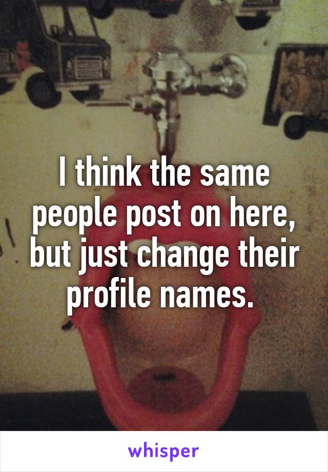 I think the same people post on here, but just change their profile names. 