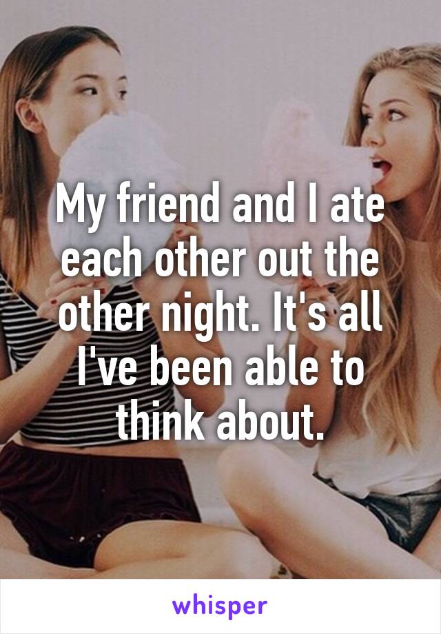 My friend and I ate each other out the other night. It's all I've been able to think about.