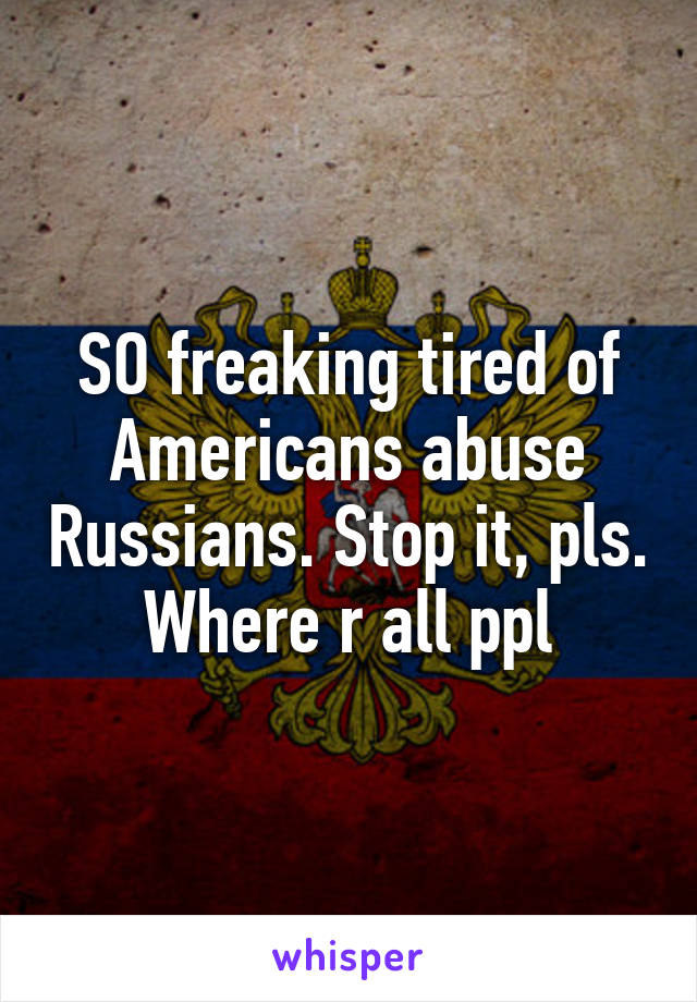 SO freaking tired of Americans abuse Russians. Stop it, pls. Where r all ppl