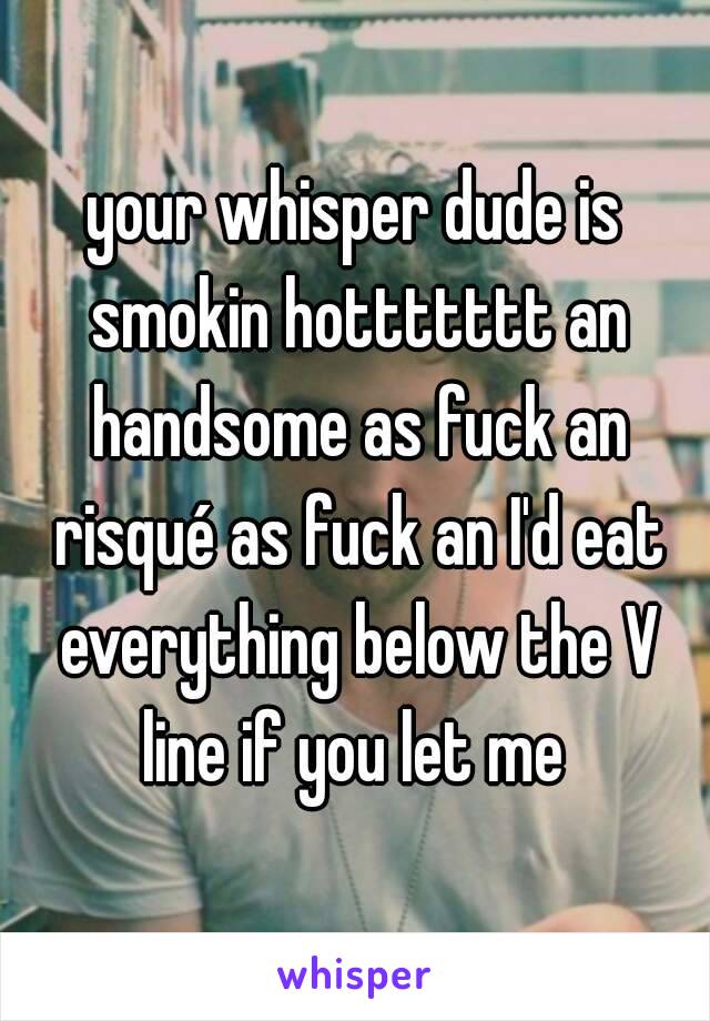 your whisper dude is smokin hottttttt an handsome as fuck an risqué as fuck an I'd eat everything below the V line if you let me 