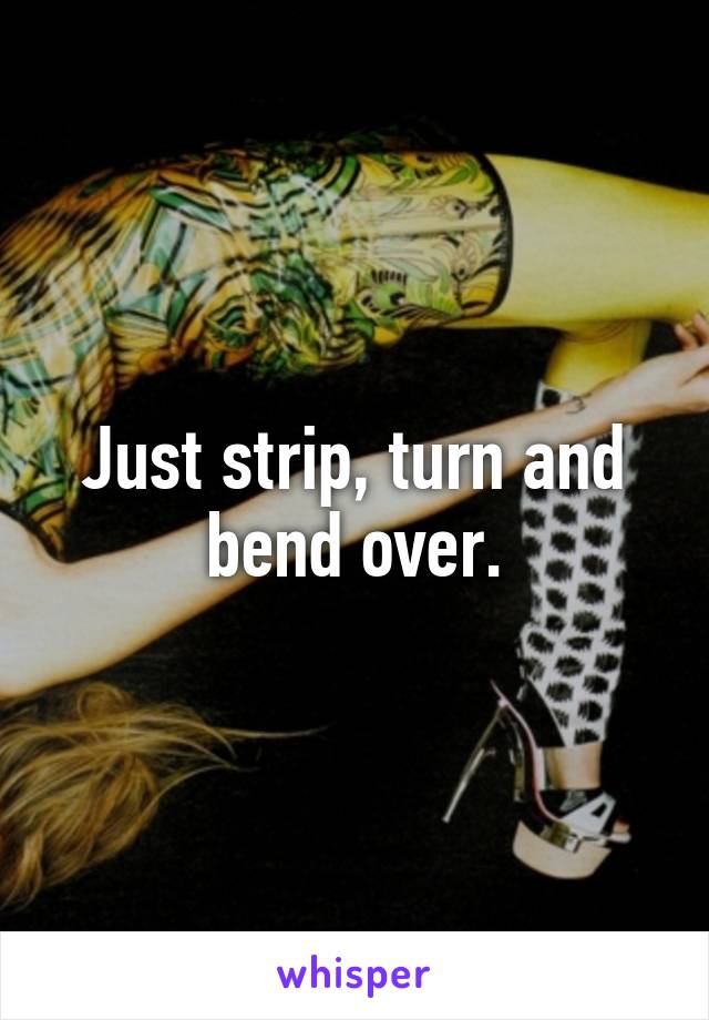 Just strip, turn and bend over.