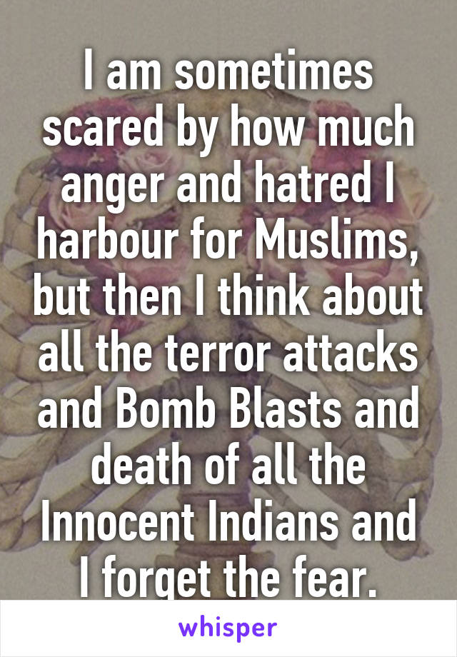 I am sometimes scared by how much anger and hatred I harbour for Muslims, but then I think about all the terror attacks and Bomb Blasts and death of all the Innocent Indians and I forget the fear.