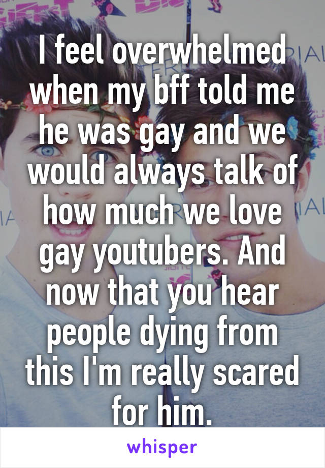 I feel overwhelmed when my bff told me he was gay and we would always talk of how much we love gay youtubers. And now that you hear people dying from this I'm really scared for him.