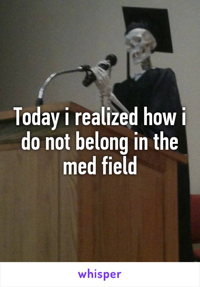 Today i realized how i do not belong in the med field