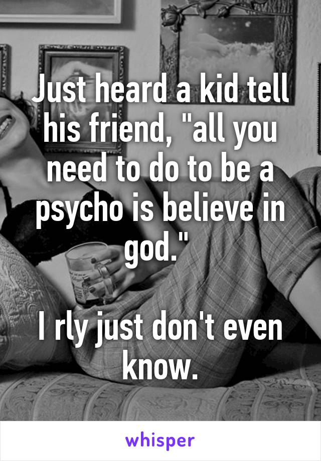 Just heard a kid tell his friend, "all you need to do to be a psycho is believe in god." 

I rly just don't even know.