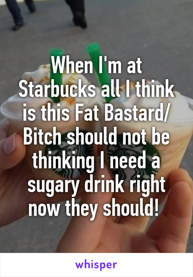 When I'm at Starbucks all I think is this Fat Bastard/ Bitch should not be thinking I need a sugary drink right now they should! 