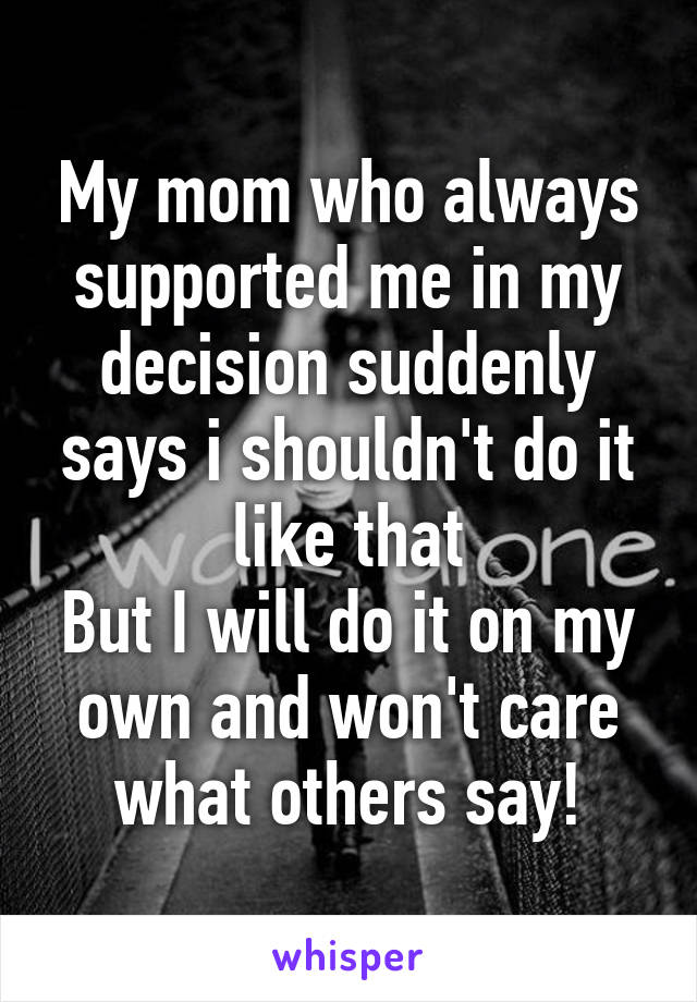 My mom who always supported me in my decision suddenly says i shouldn't do it like that
But I will do it on my own and won't care what others say!