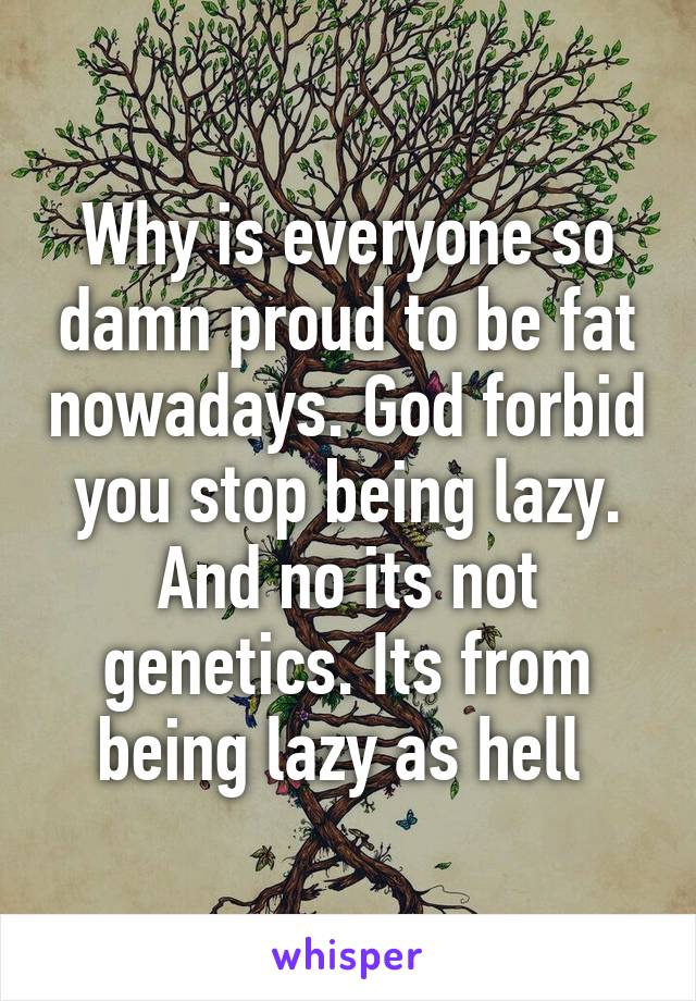 Why is everyone so damn proud to be fat nowadays. God forbid you stop being lazy. And no its not genetics. Its from being lazy as hell 