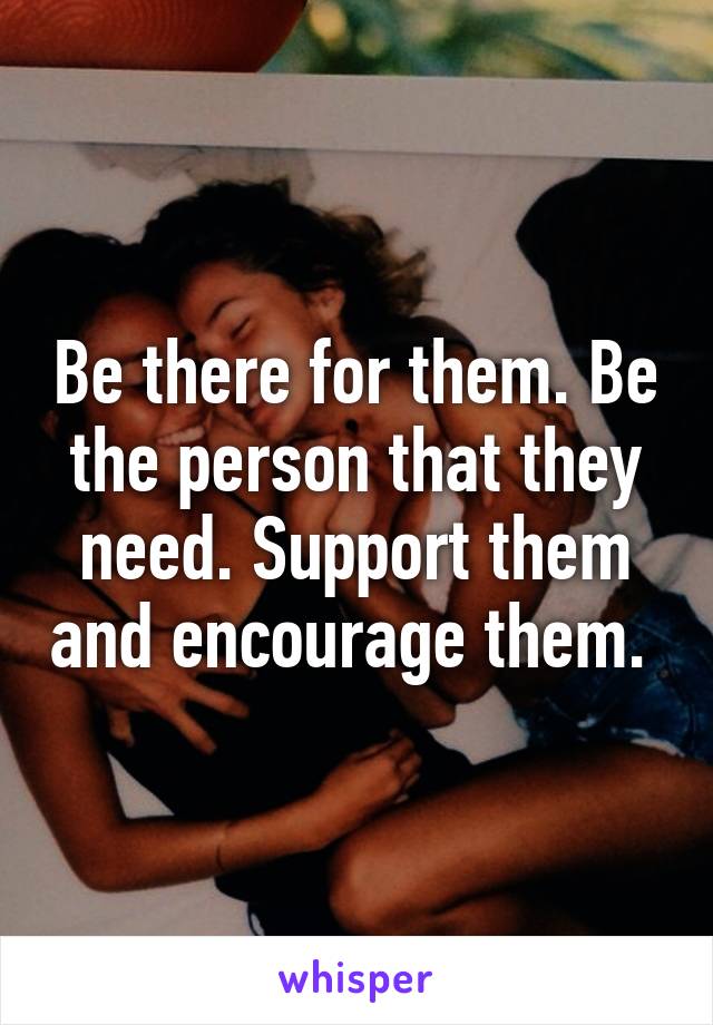 Be there for them. Be the person that they need. Support them and encourage them. 